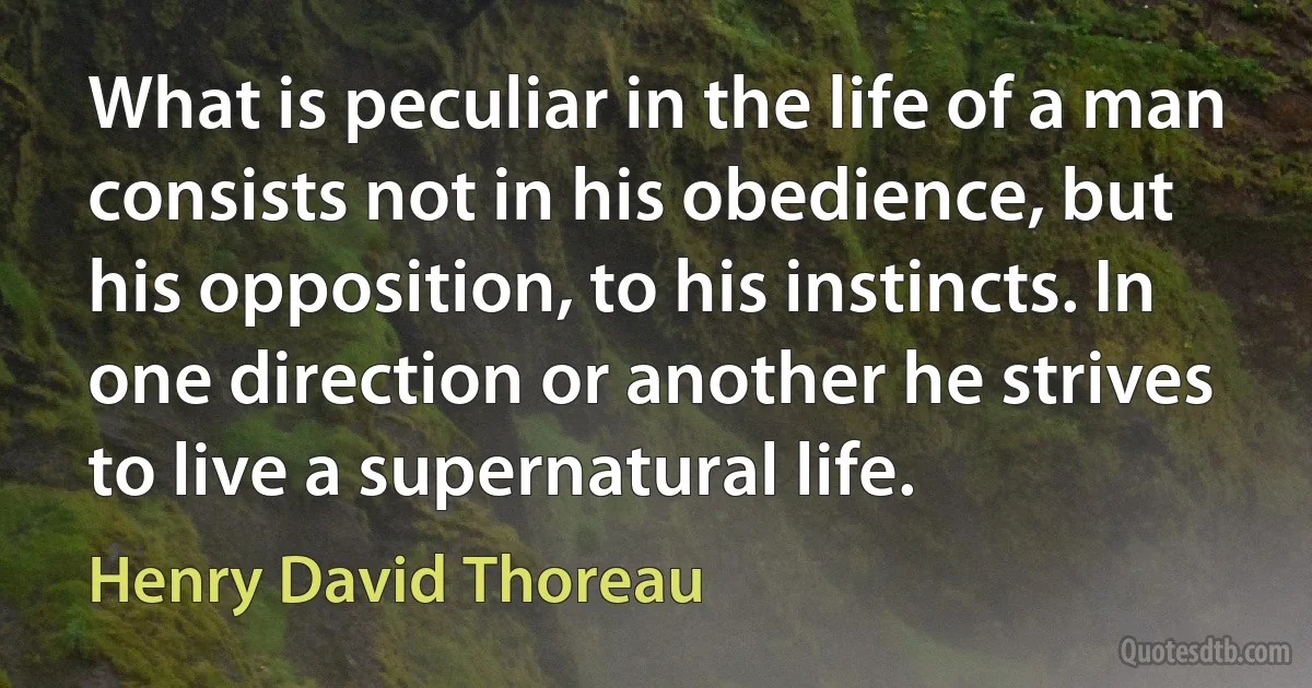 What is peculiar in the life of a man consists not in his obedience, but his opposition, to his instincts. In one direction or another he strives to live a supernatural life. (Henry David Thoreau)