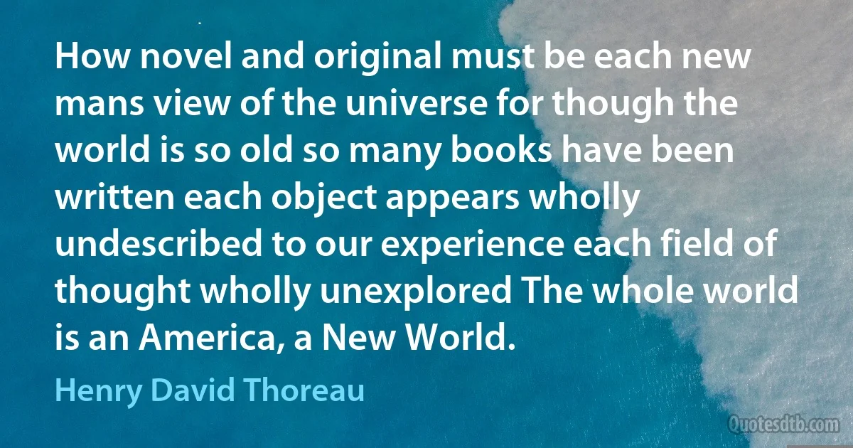 How novel and original must be each new mans view of the universe for though the world is so old so many books have been written each object appears wholly undescribed to our experience each field of thought wholly unexplored The whole world is an America, a New World. (Henry David Thoreau)