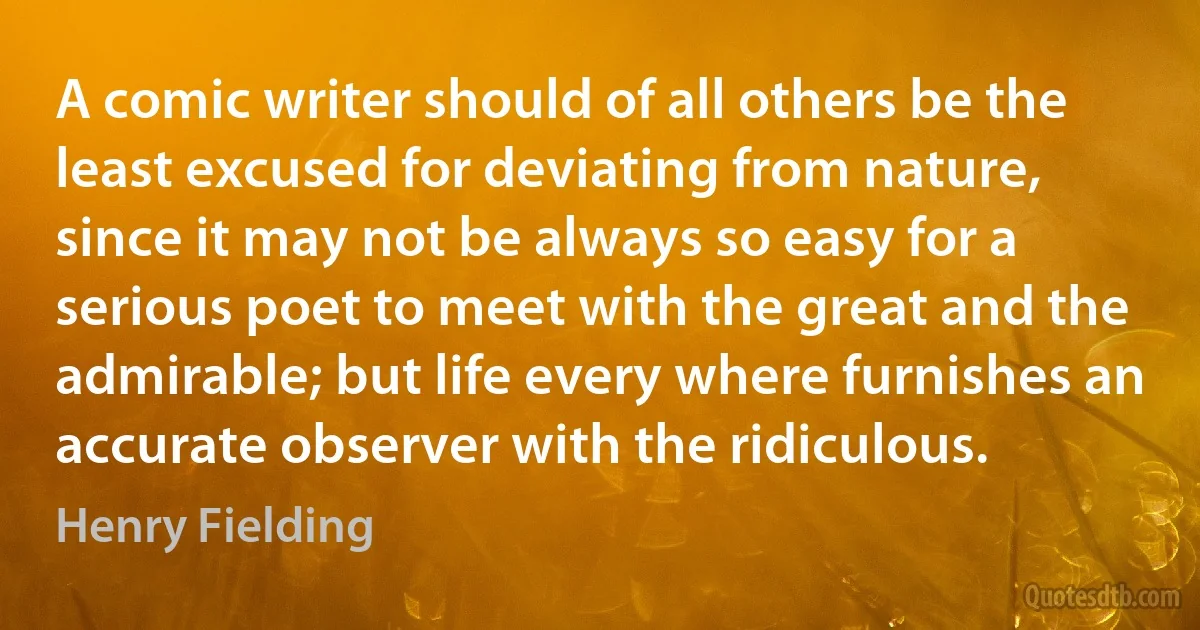 A comic writer should of all others be the least excused for deviating from nature, since it may not be always so easy for a serious poet to meet with the great and the admirable; but life every where furnishes an accurate observer with the ridiculous. (Henry Fielding)