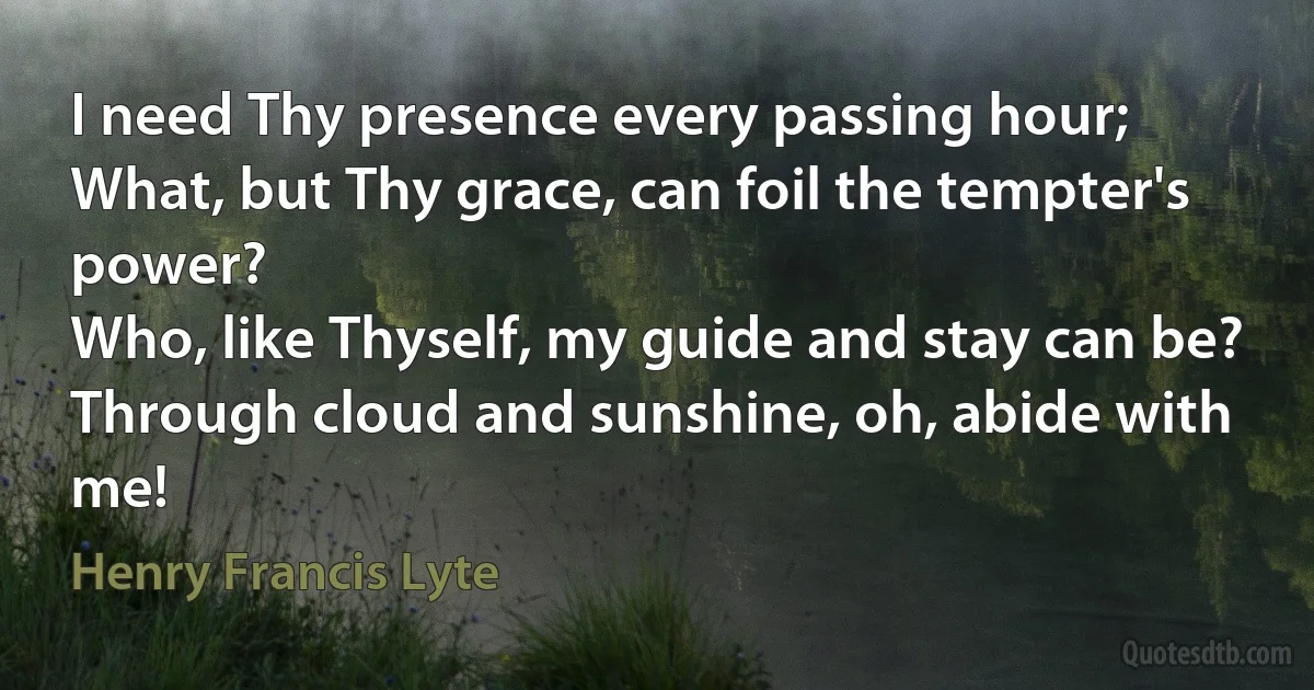 I need Thy presence every passing hour;
What, but Thy grace, can foil the tempter's power?
Who, like Thyself, my guide and stay can be?
Through cloud and sunshine, oh, abide with me! (Henry Francis Lyte)