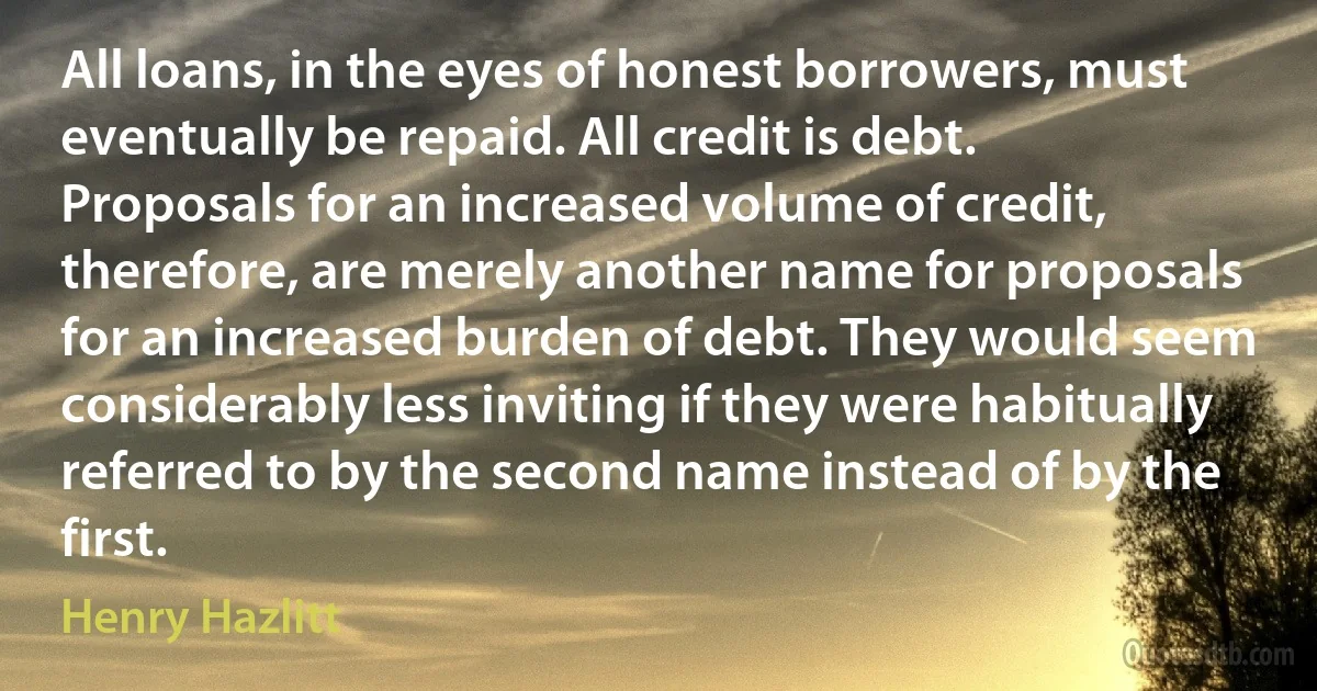 All loans, in the eyes of honest borrowers, must eventually be repaid. All credit is debt. Proposals for an increased volume of credit, therefore, are merely another name for proposals for an increased burden of debt. They would seem considerably less inviting if they were habitually referred to by the second name instead of by the first. (Henry Hazlitt)