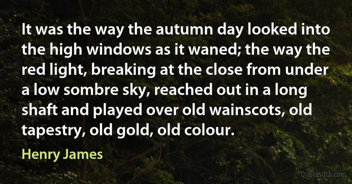 It was the way the autumn day looked into the high windows as it waned; the way the red light, breaking at the close from under a low sombre sky, reached out in a long shaft and played over old wainscots, old tapestry, old gold, old colour. (Henry James)