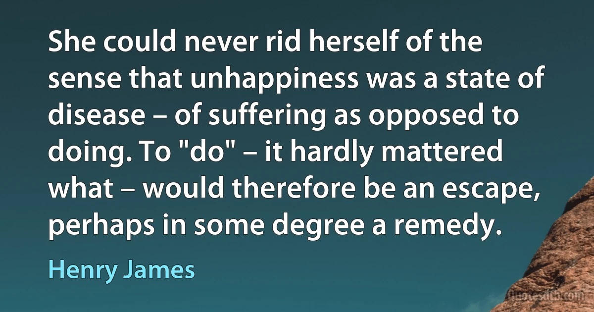 She could never rid herself of the sense that unhappiness was a state of disease – of suffering as opposed to doing. To "do" – it hardly mattered what – would therefore be an escape, perhaps in some degree a remedy. (Henry James)