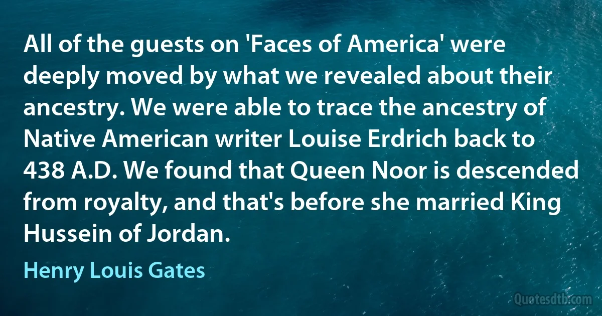 All of the guests on 'Faces of America' were deeply moved by what we revealed about their ancestry. We were able to trace the ancestry of Native American writer Louise Erdrich back to 438 A.D. We found that Queen Noor is descended from royalty, and that's before she married King Hussein of Jordan. (Henry Louis Gates)