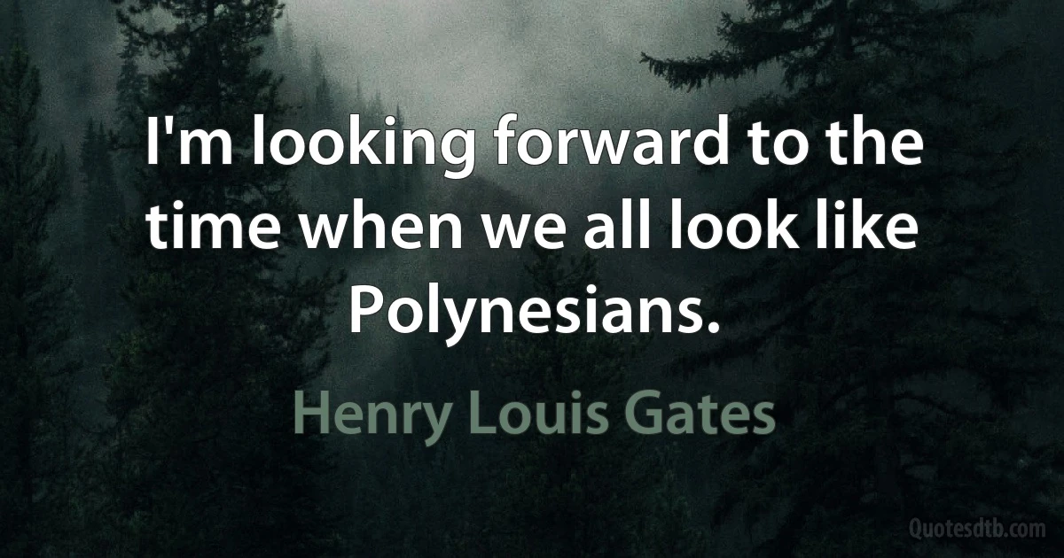 I'm looking forward to the time when we all look like Polynesians. (Henry Louis Gates)