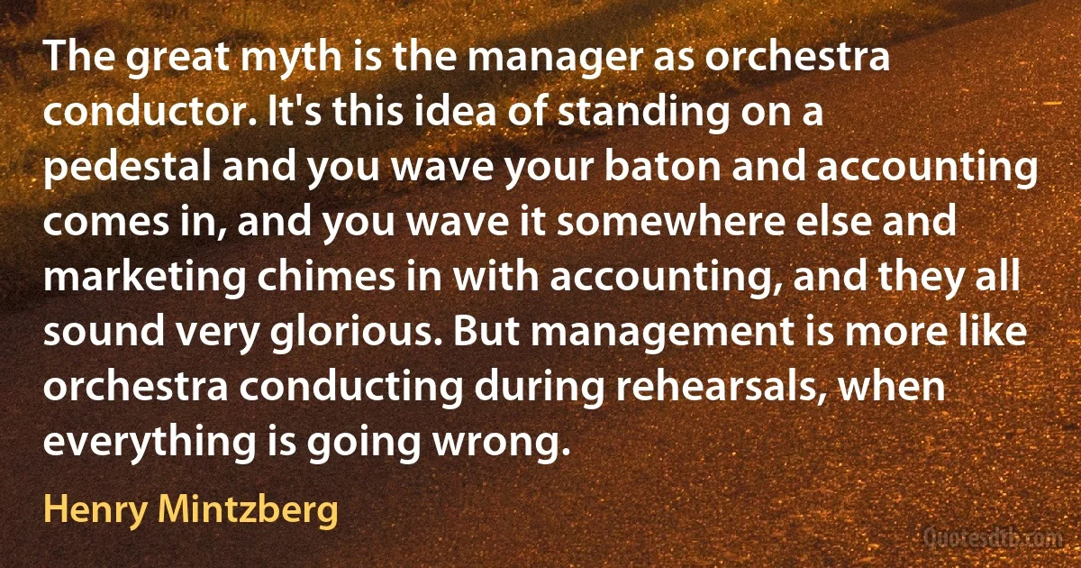 The great myth is the manager as orchestra conductor. It's this idea of standing on a pedestal and you wave your baton and accounting comes in, and you wave it somewhere else and marketing chimes in with accounting, and they all sound very glorious. But management is more like orchestra conducting during rehearsals, when everything is going wrong. (Henry Mintzberg)