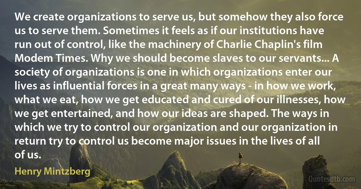 We create organizations to serve us, but somehow they also force us to serve them. Sometimes it feels as if our institutions have run out of control, like the machinery of Charlie Chaplin's film Modem Times. Why we should become slaves to our servants... A society of organizations is one in which organizations enter our lives as influential forces in a great many ways - in how we work, what we eat, how we get educated and cured of our illnesses, how we get entertained, and how our ideas are shaped. The ways in which we try to control our organization and our organization in return try to control us become major issues in the lives of all of us. (Henry Mintzberg)