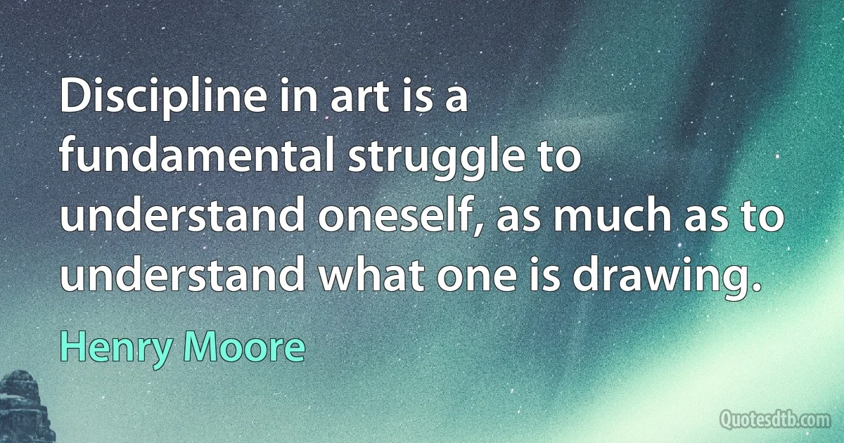 Discipline in art is a fundamental struggle to understand oneself, as much as to understand what one is drawing. (Henry Moore)