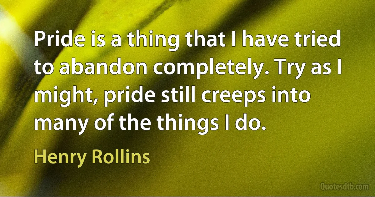 Pride is a thing that I have tried to abandon completely. Try as I might, pride still creeps into many of the things I do. (Henry Rollins)