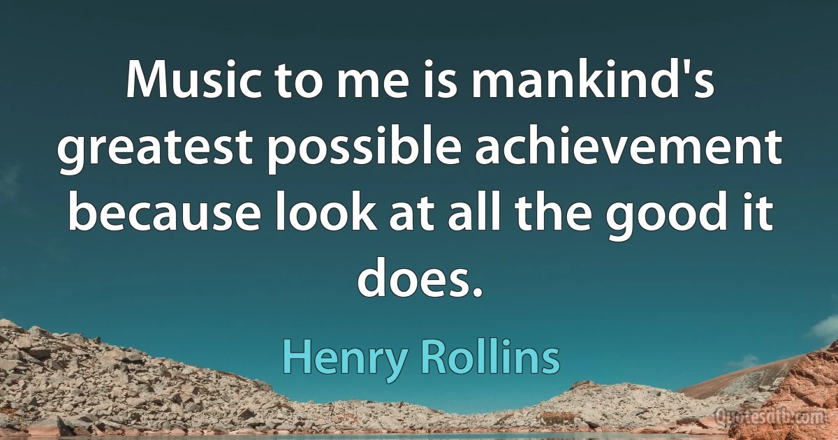 Music to me is mankind's greatest possible achievement because look at all the good it does. (Henry Rollins)