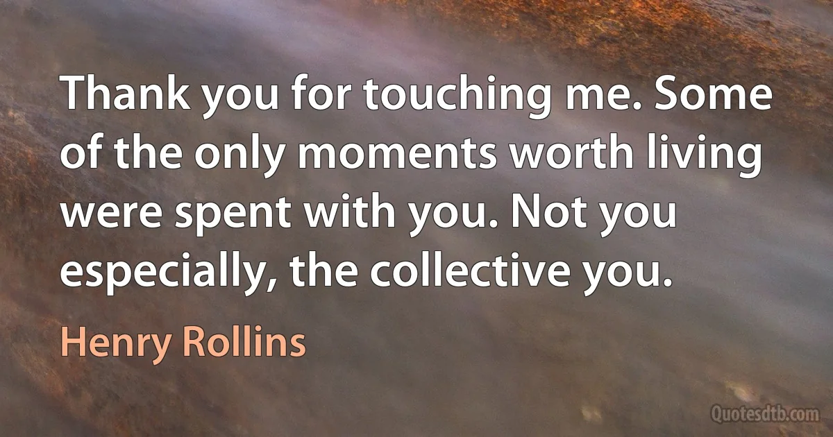 Thank you for touching me. Some of the only moments worth living were spent with you. Not you especially, the collective you. (Henry Rollins)