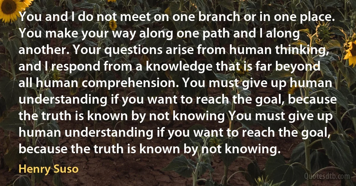 You and I do not meet on one branch or in one place. You make your way along one path and I along another. Your questions arise from human thinking, and I respond from a knowledge that is far beyond all human comprehension. You must give up human understanding if you want to reach the goal, because the truth is known by not knowing You must give up human understanding if you want to reach the goal, because the truth is known by not knowing. (Henry Suso)