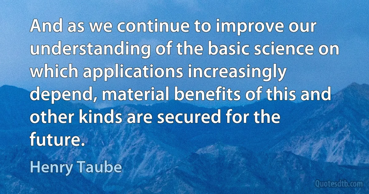 And as we continue to improve our understanding of the basic science on which applications increasingly depend, material benefits of this and other kinds are secured for the future. (Henry Taube)