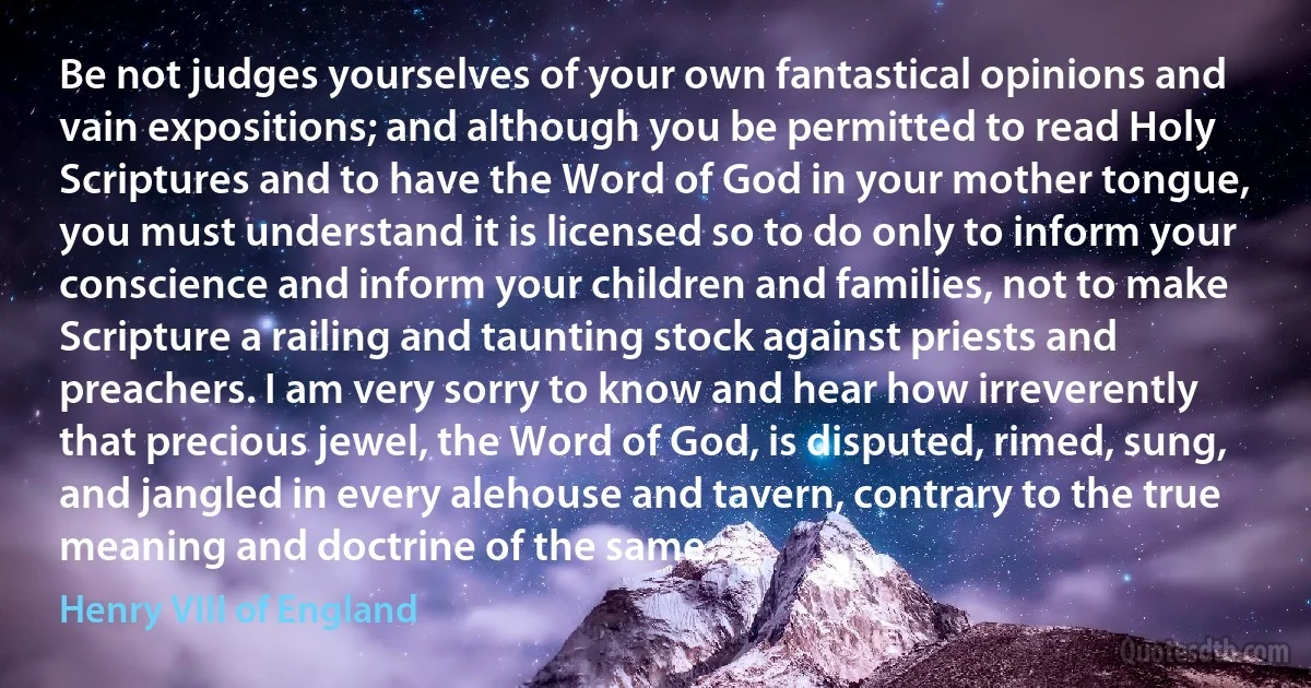 Be not judges yourselves of your own fantastical opinions and vain expositions; and although you be permitted to read Holy Scriptures and to have the Word of God in your mother tongue, you must understand it is licensed so to do only to inform your conscience and inform your children and families, not to make Scripture a railing and taunting stock against priests and preachers. I am very sorry to know and hear how irreverently that precious jewel, the Word of God, is disputed, rimed, sung, and jangled in every alehouse and tavern, contrary to the true meaning and doctrine of the same. (Henry VIII of England)