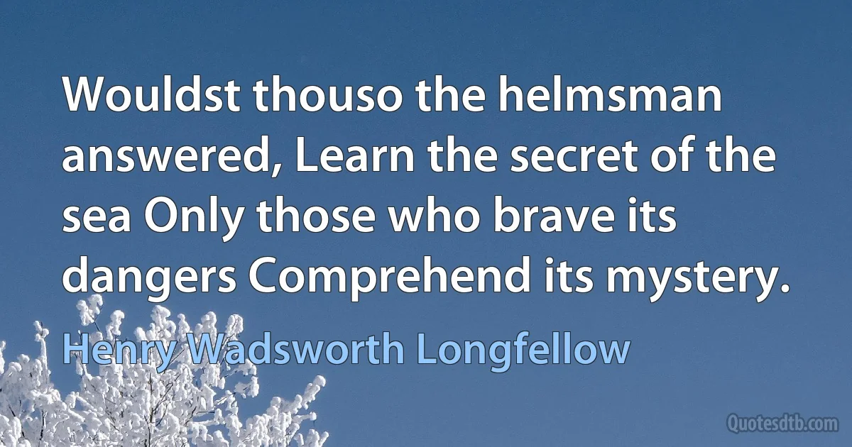 Wouldst thouso the helmsman answered, Learn the secret of the sea Only those who brave its dangers Comprehend its mystery. (Henry Wadsworth Longfellow)