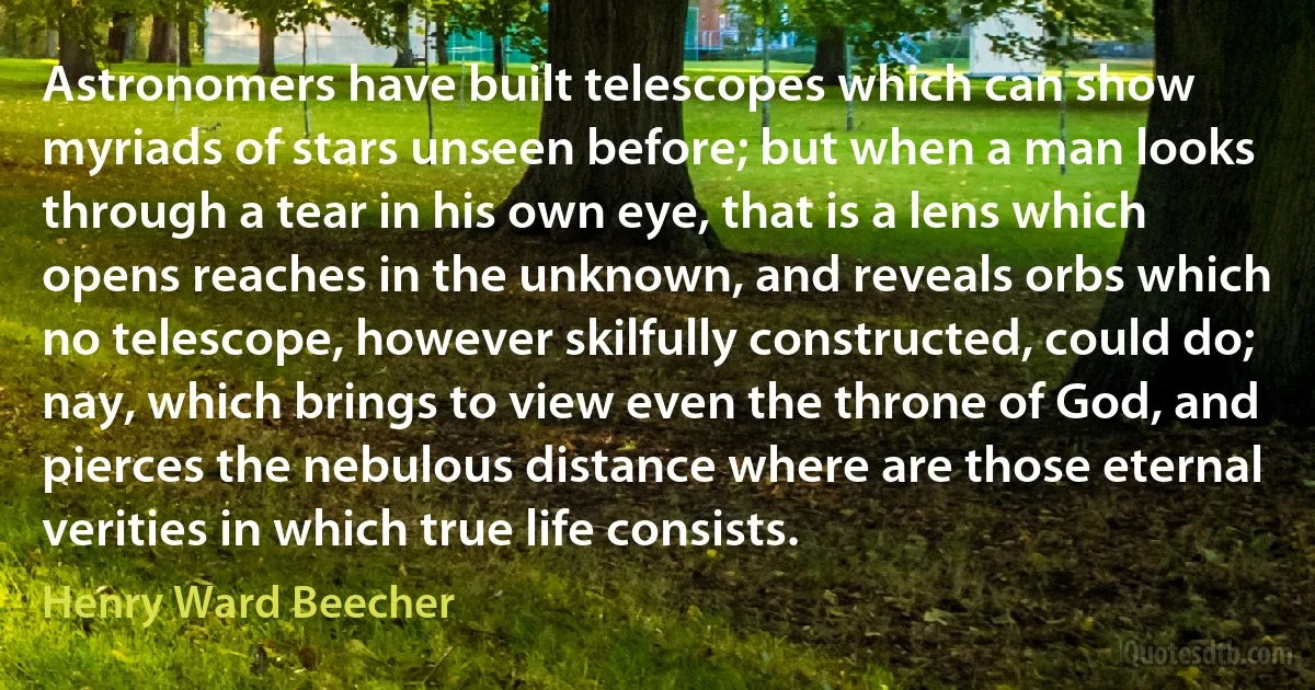 Astronomers have built telescopes which can show myriads of stars unseen before; but when a man looks through a tear in his own eye, that is a lens which opens reaches in the unknown, and reveals orbs which no telescope, however skilfully constructed, could do; nay, which brings to view even the throne of God, and pierces the nebulous distance where are those eternal verities in which true life consists. (Henry Ward Beecher)