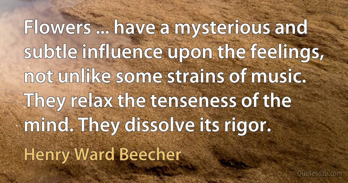 Flowers ... have a mysterious and subtle influence upon the feelings, not unlike some strains of music. They relax the tenseness of the mind. They dissolve its rigor. (Henry Ward Beecher)