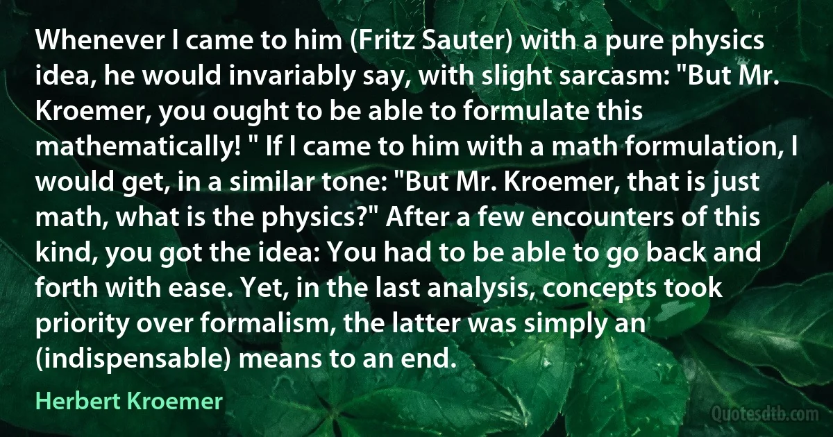 Whenever I came to him (Fritz Sauter) with a pure physics idea, he would invariably say, with slight sarcasm: "But Mr. Kroemer, you ought to be able to formulate this mathematically! " If I came to him with a math formulation, I would get, in a similar tone: "But Mr. Kroemer, that is just math, what is the physics?" After a few encounters of this kind, you got the idea: You had to be able to go back and forth with ease. Yet, in the last analysis, concepts took priority over formalism, the latter was simply an (indispensable) means to an end. (Herbert Kroemer)