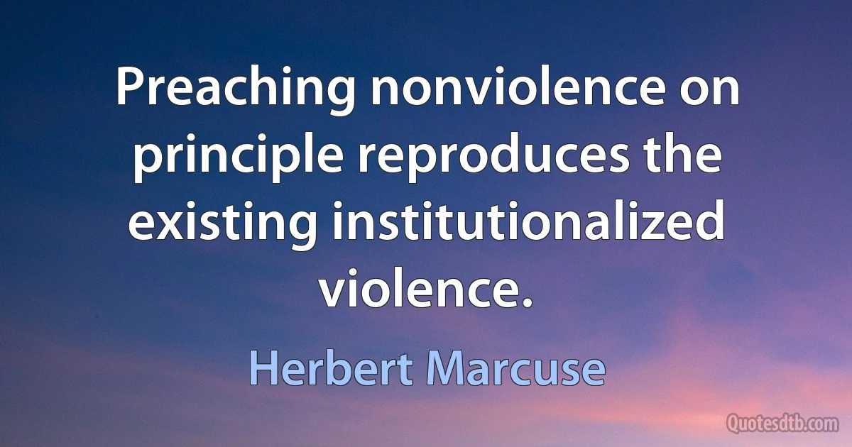 Preaching nonviolence on principle reproduces the existing institutionalized violence. (Herbert Marcuse)