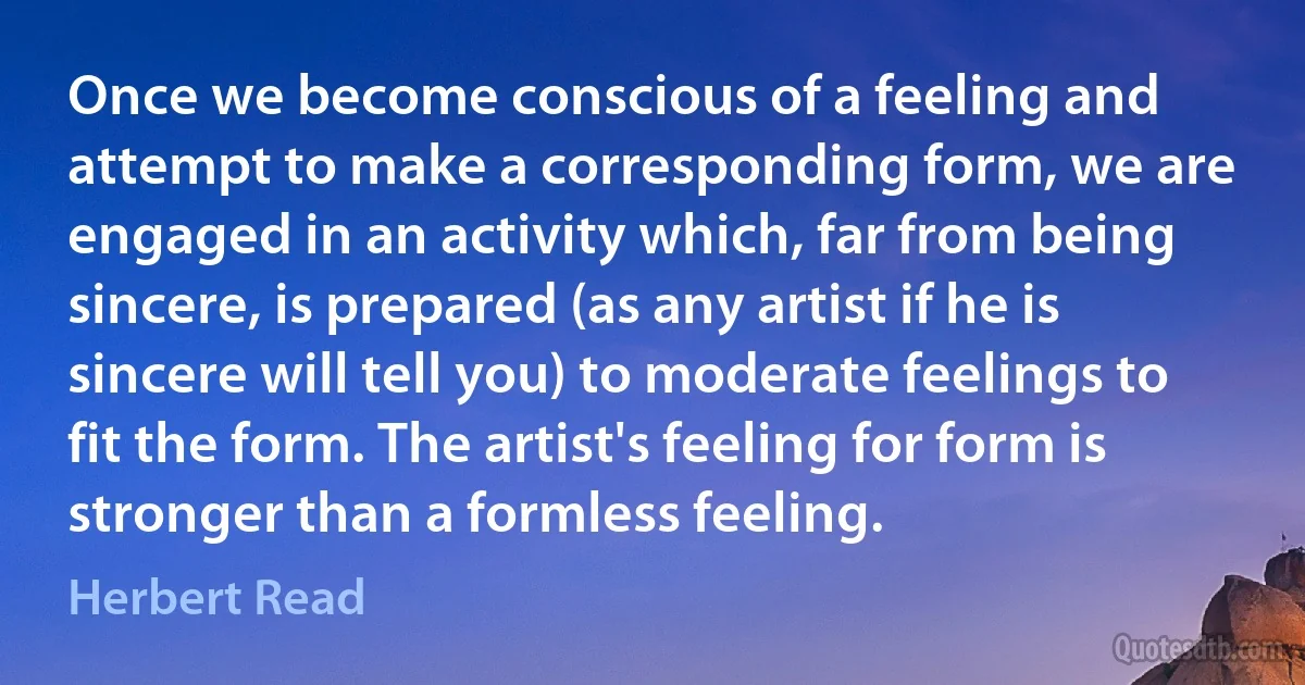 Once we become conscious of a feeling and attempt to make a corresponding form, we are engaged in an activity which, far from being sincere, is prepared (as any artist if he is sincere will tell you) to moderate feelings to fit the form. The artist's feeling for form is stronger than a formless feeling. (Herbert Read)