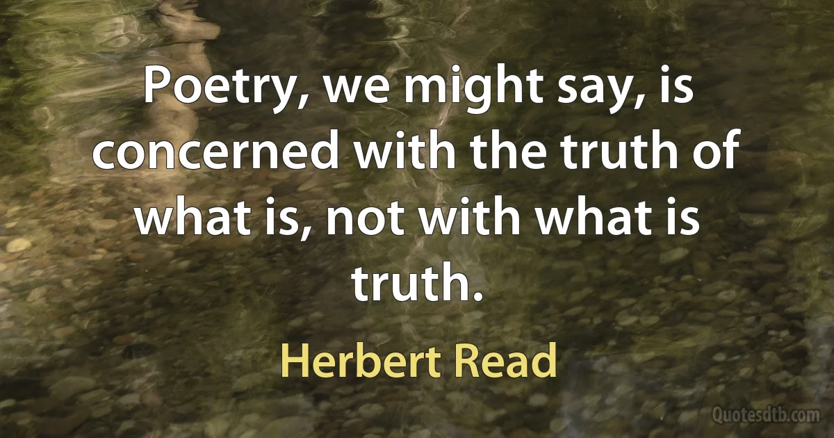 Poetry, we might say, is concerned with the truth of what is, not with what is truth. (Herbert Read)