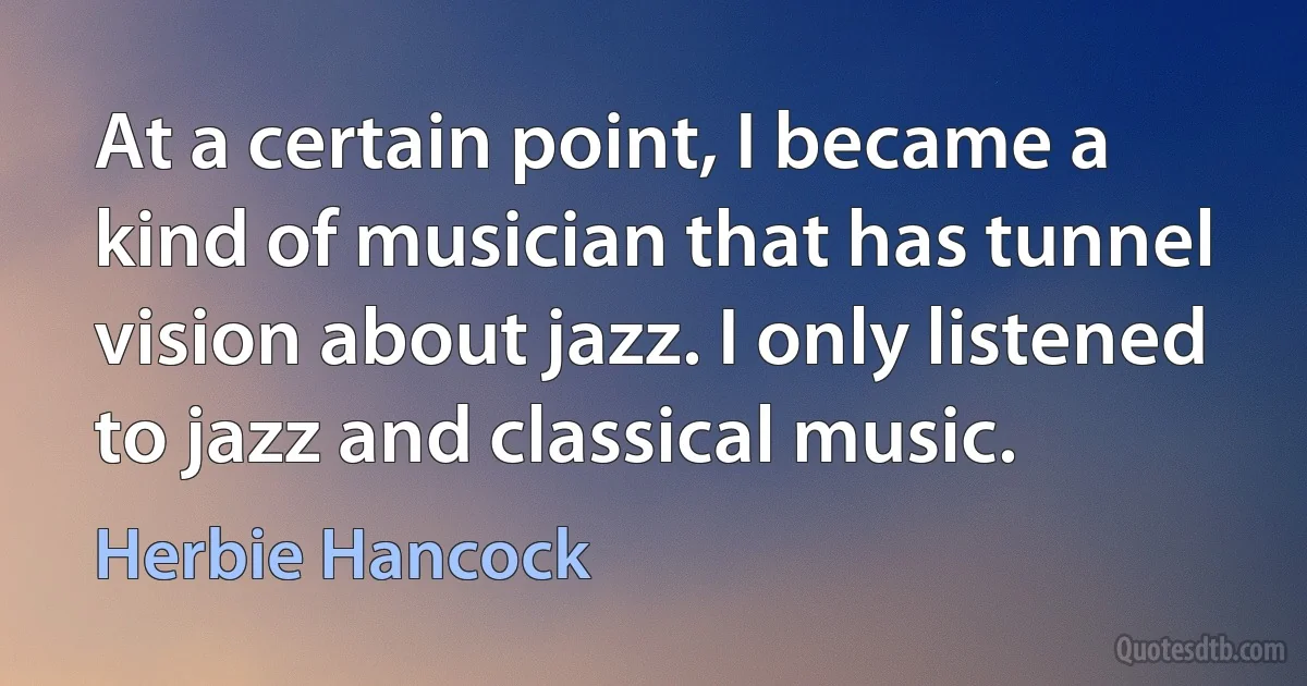 At a certain point, I became a kind of musician that has tunnel vision about jazz. I only listened to jazz and classical music. (Herbie Hancock)