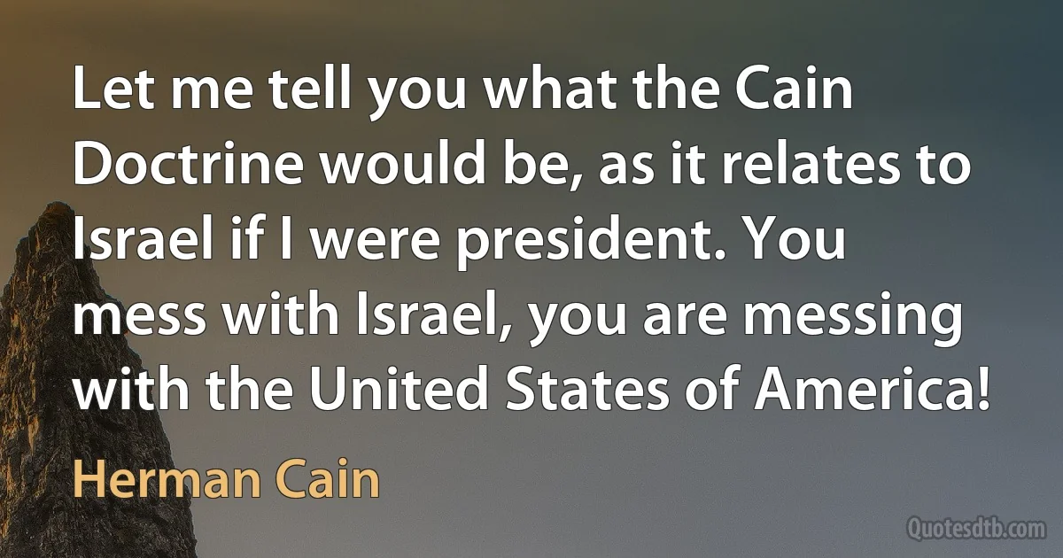 Let me tell you what the Cain Doctrine would be, as it relates to Israel if I were president. You mess with Israel, you are messing with the United States of America! (Herman Cain)