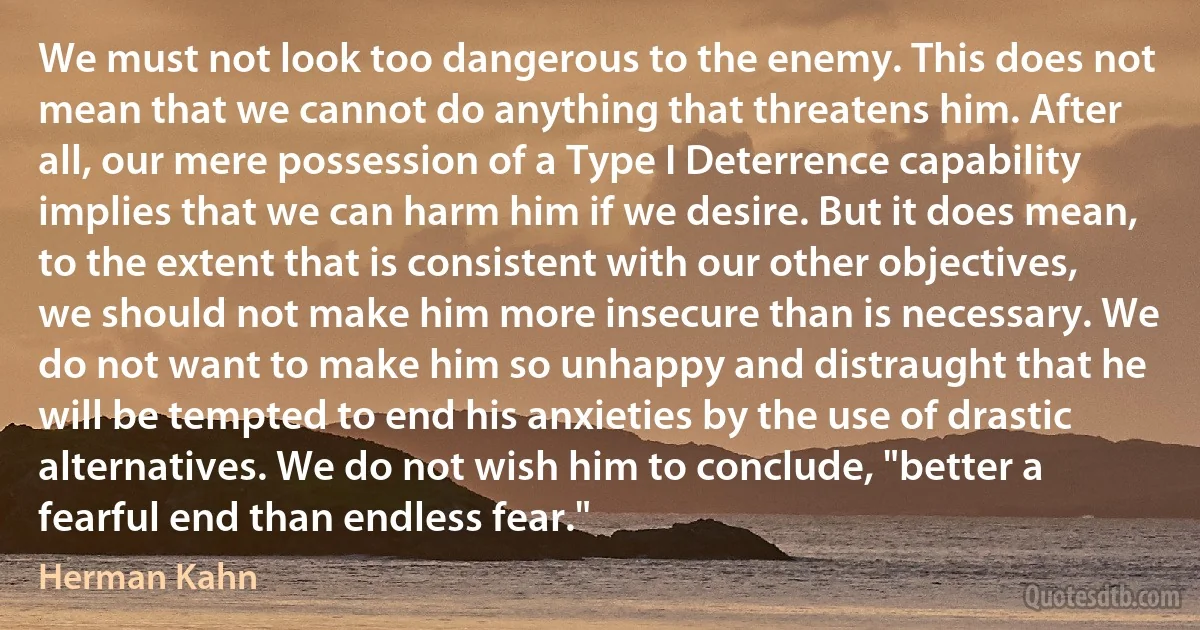 We must not look too dangerous to the enemy. This does not mean that we cannot do anything that threatens him. After all, our mere possession of a Type I Deterrence capability implies that we can harm him if we desire. But it does mean, to the extent that is consistent with our other objectives, we should not make him more insecure than is necessary. We do not want to make him so unhappy and distraught that he will be tempted to end his anxieties by the use of drastic alternatives. We do not wish him to conclude, "better a fearful end than endless fear." (Herman Kahn)