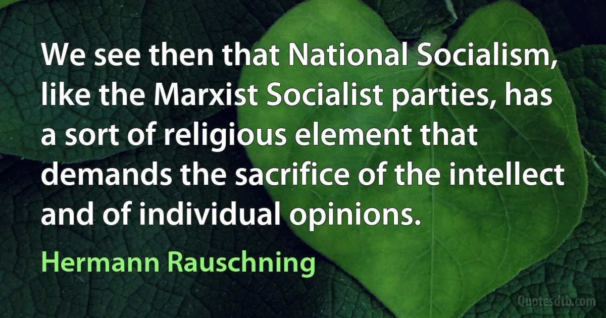 We see then that National Socialism, like the Marxist Socialist parties, has a sort of religious element that demands the sacrifice of the intellect and of individual opinions. (Hermann Rauschning)