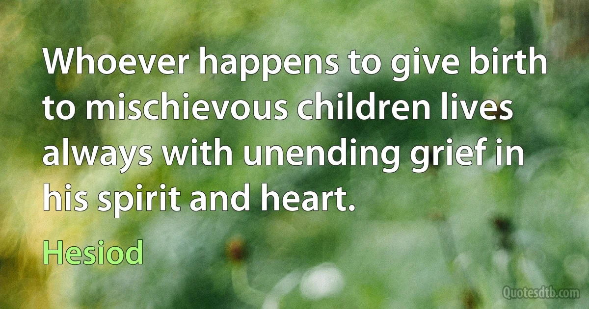 Whoever happens to give birth to mischievous children lives always with unending grief in his spirit and heart. (Hesiod)