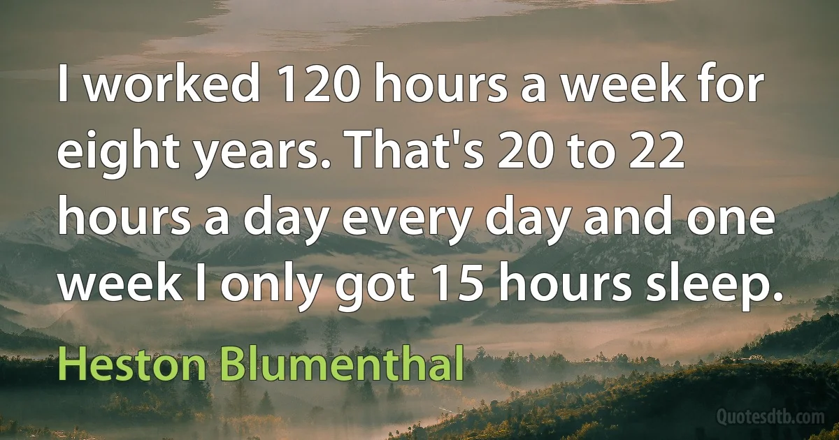 I worked 120 hours a week for eight years. That's 20 to 22 hours a day every day and one week I only got 15 hours sleep. (Heston Blumenthal)