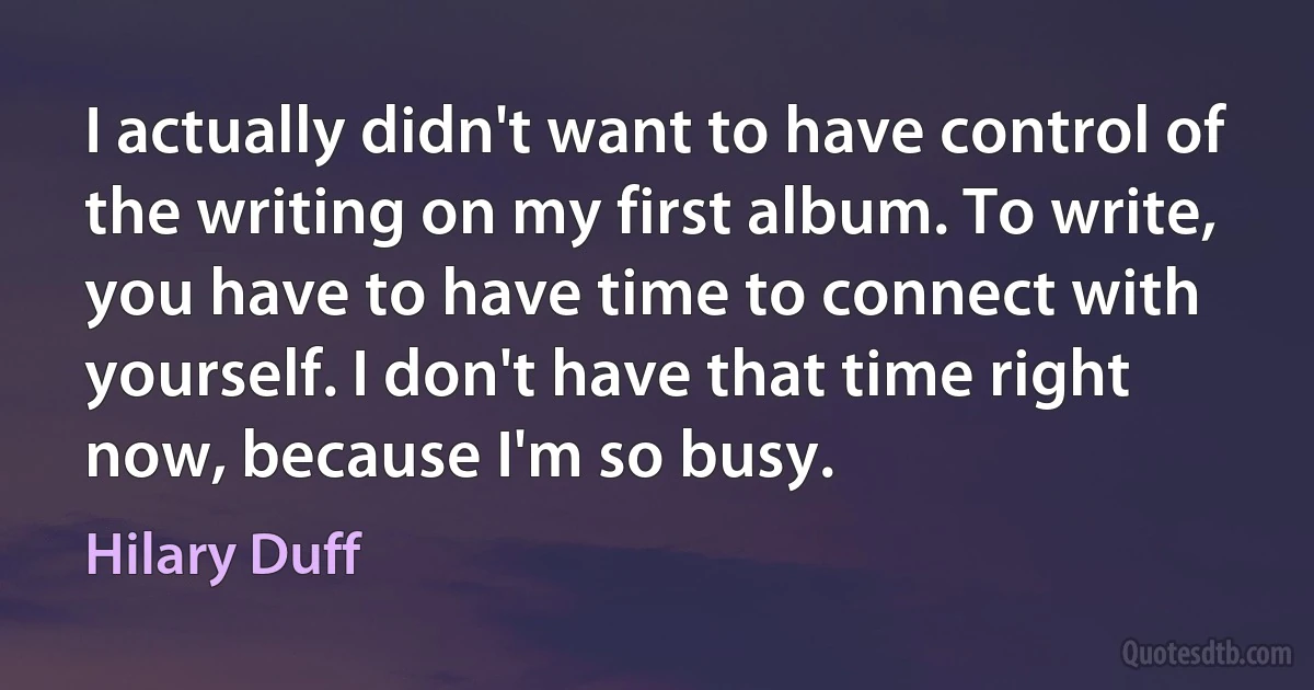 I actually didn't want to have control of the writing on my first album. To write, you have to have time to connect with yourself. I don't have that time right now, because I'm so busy. (Hilary Duff)