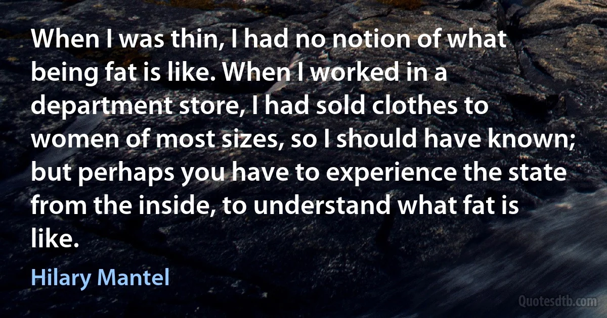 When I was thin, I had no notion of what being fat is like. When I worked in a department store, I had sold clothes to women of most sizes, so I should have known; but perhaps you have to experience the state from the inside, to understand what fat is like. (Hilary Mantel)