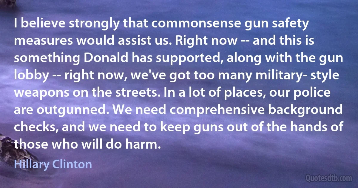 I believe strongly that commonsense gun safety measures would assist us. Right now -- and this is something Donald has supported, along with the gun lobby -- right now, we've got too many military- style weapons on the streets. In a lot of places, our police are outgunned. We need comprehensive background checks, and we need to keep guns out of the hands of those who will do harm. (Hillary Clinton)