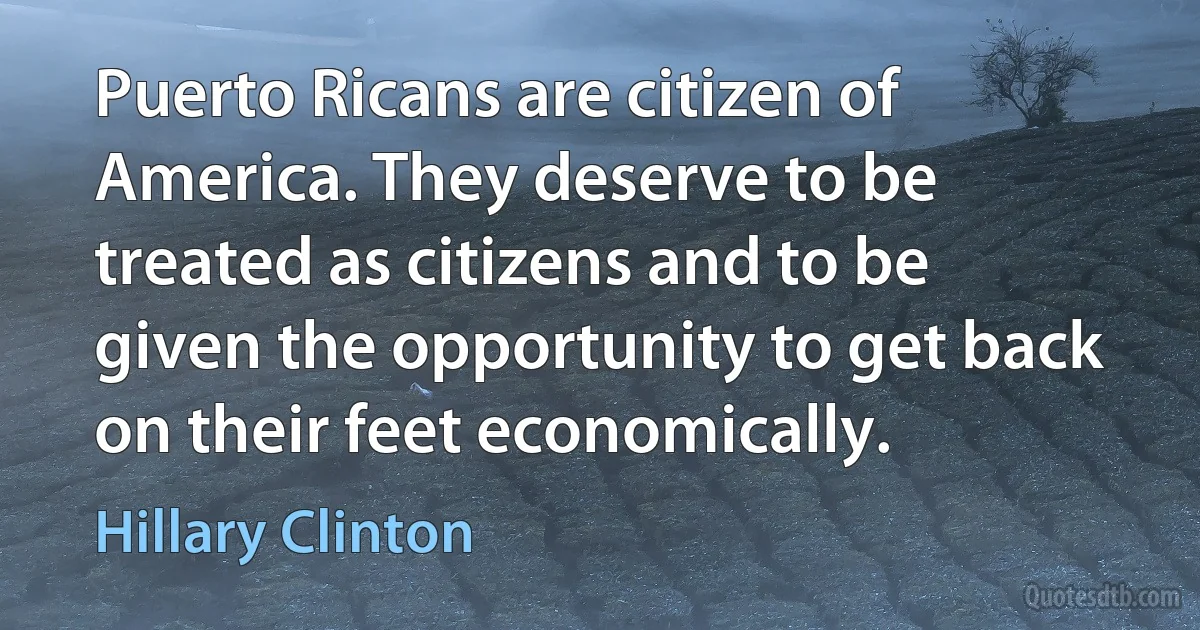 Puerto Ricans are citizen of America. They deserve to be treated as citizens and to be given the opportunity to get back on their feet economically. (Hillary Clinton)