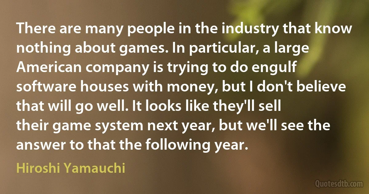 There are many people in the industry that know nothing about games. In particular, a large American company is trying to do engulf software houses with money, but I don't believe that will go well. It looks like they'll sell their game system next year, but we'll see the answer to that the following year. (Hiroshi Yamauchi)