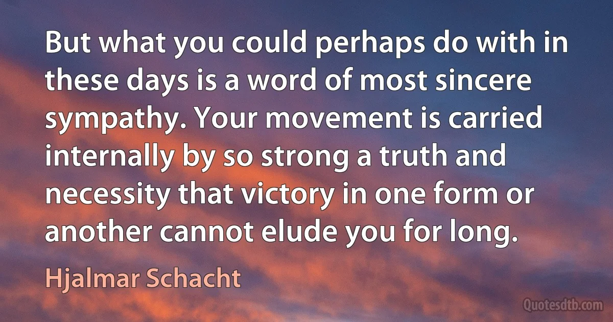 But what you could perhaps do with in these days is a word of most sincere sympathy. Your movement is carried internally by so strong a truth and necessity that victory in one form or another cannot elude you for long. (Hjalmar Schacht)