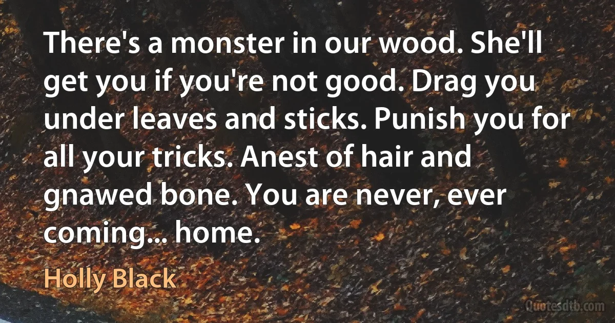 There's a monster in our wood. She'll get you if you're not good. Drag you under leaves and sticks. Punish you for all your tricks. Anest of hair and gnawed bone. You are never, ever coming... home. (Holly Black)