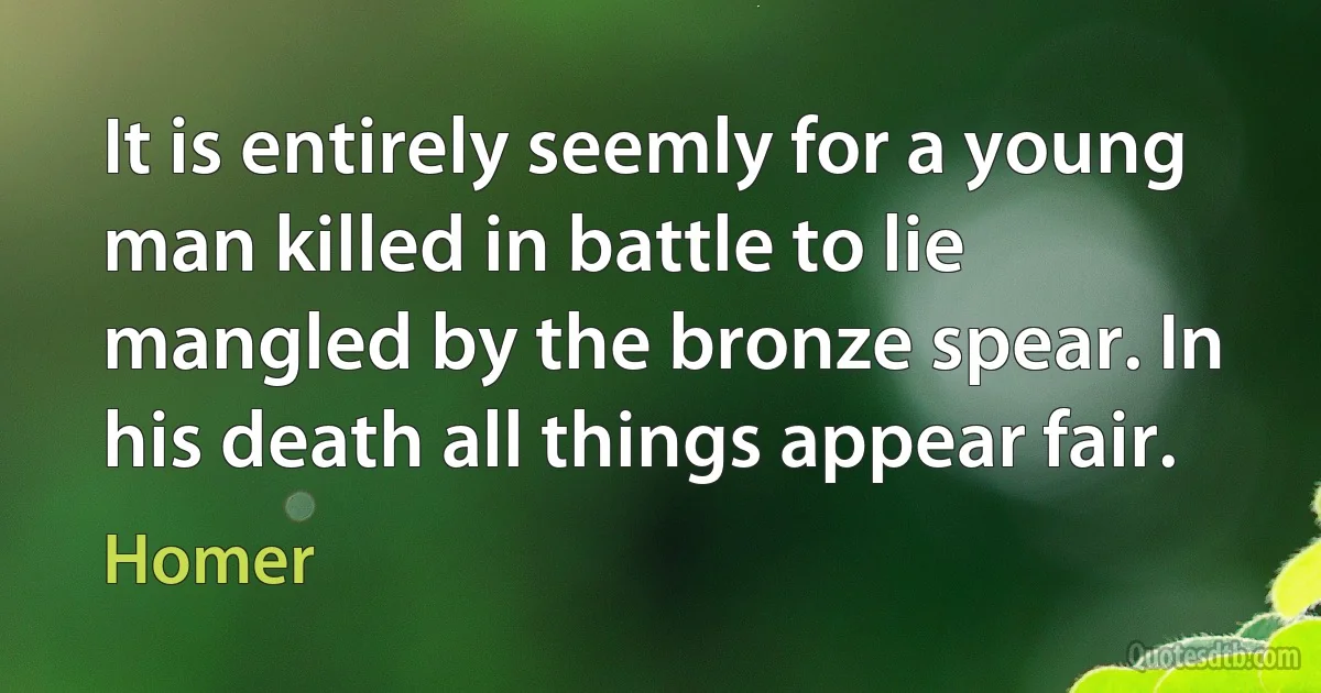 It is entirely seemly for a young man killed in battle to lie mangled by the bronze spear. In his death all things appear fair. (Homer)