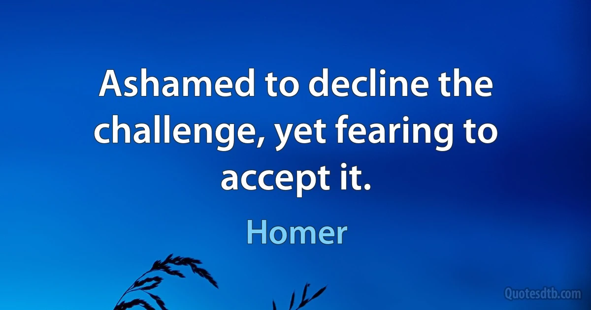 Ashamed to decline the challenge, yet fearing to accept it. (Homer)