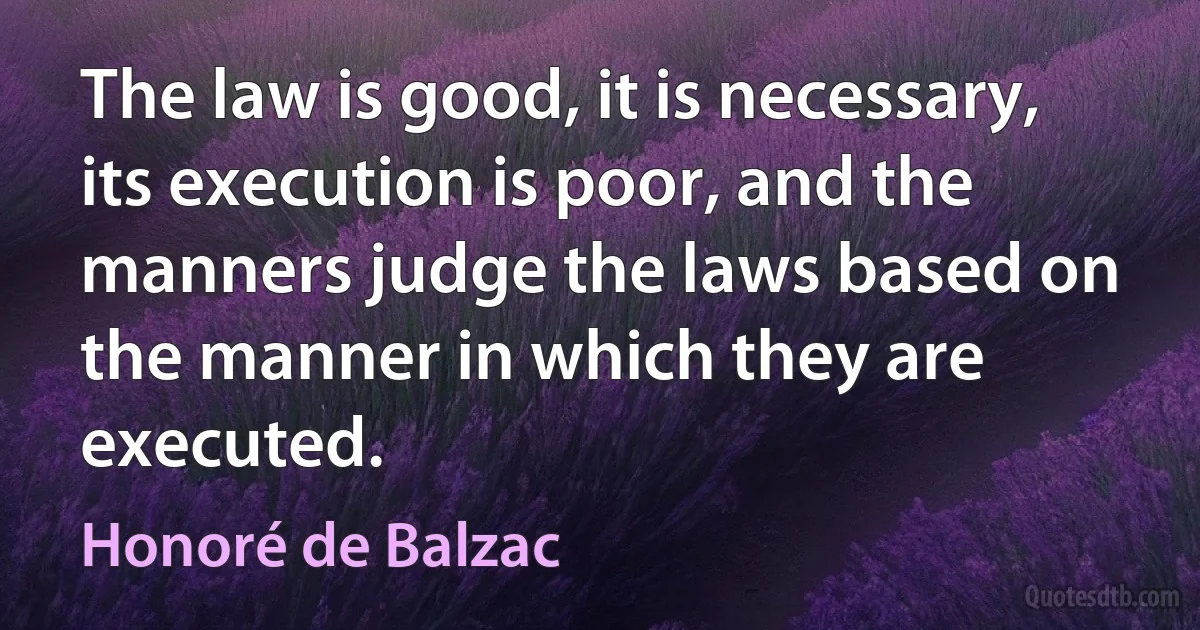 The law is good, it is necessary, its execution is poor, and the manners judge the laws based on the manner in which they are executed. (Honoré de Balzac)