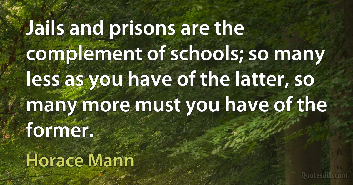 Jails and prisons are the complement of schools; so many less as you have of the latter, so many more must you have of the former. (Horace Mann)