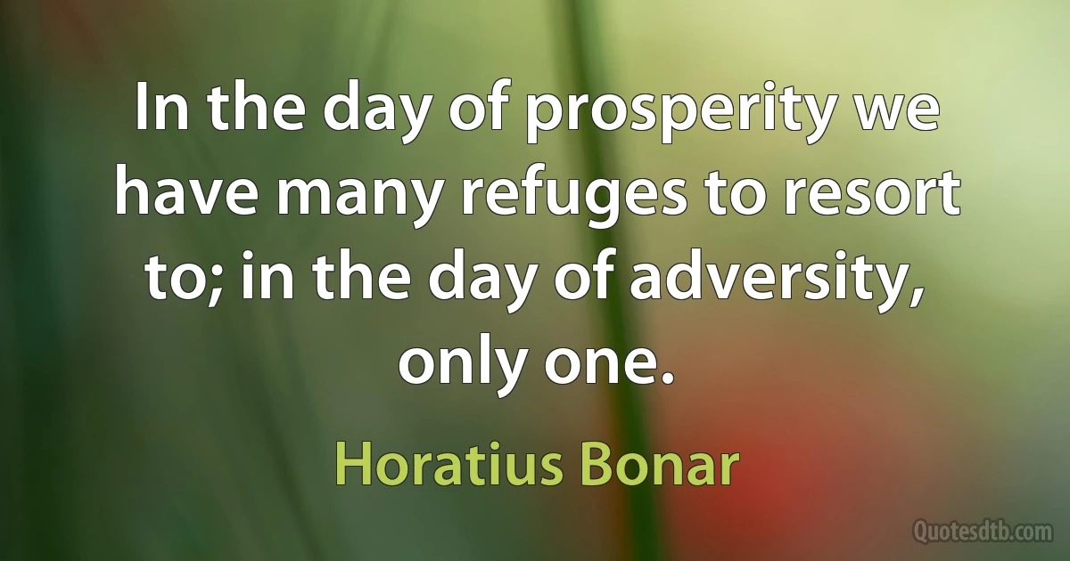 In the day of prosperity we have many refuges to resort to; in the day of adversity, only one. (Horatius Bonar)