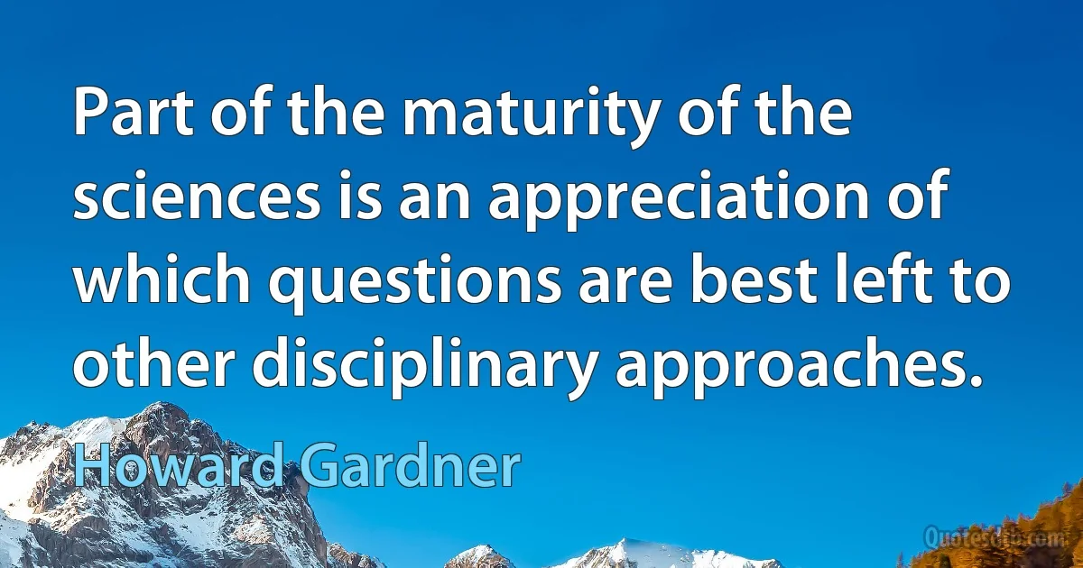 Part of the maturity of the sciences is an appreciation of which questions are best left to other disciplinary approaches. (Howard Gardner)