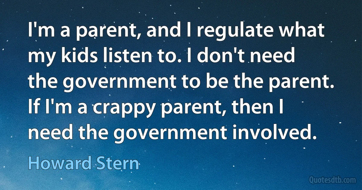 I'm a parent, and I regulate what my kids listen to. I don't need the government to be the parent. If I'm a crappy parent, then I need the government involved. (Howard Stern)