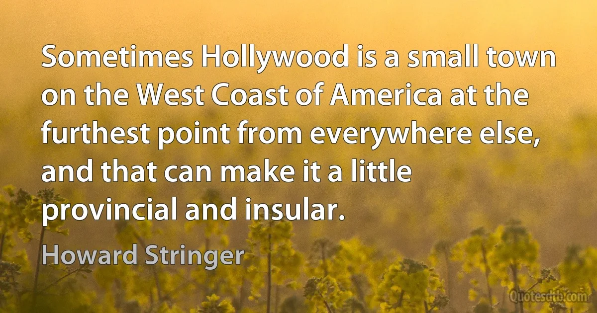 Sometimes Hollywood is a small town on the West Coast of America at the furthest point from everywhere else, and that can make it a little provincial and insular. (Howard Stringer)