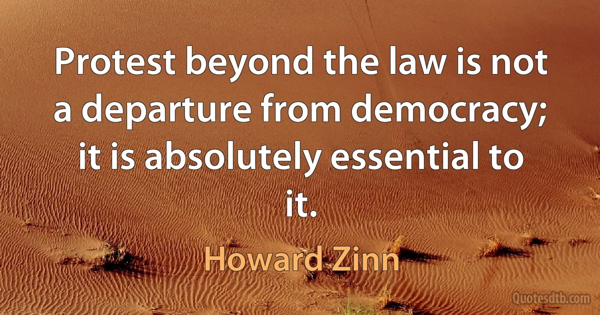 Protest beyond the law is not a departure from democracy; it is absolutely essential to it. (Howard Zinn)