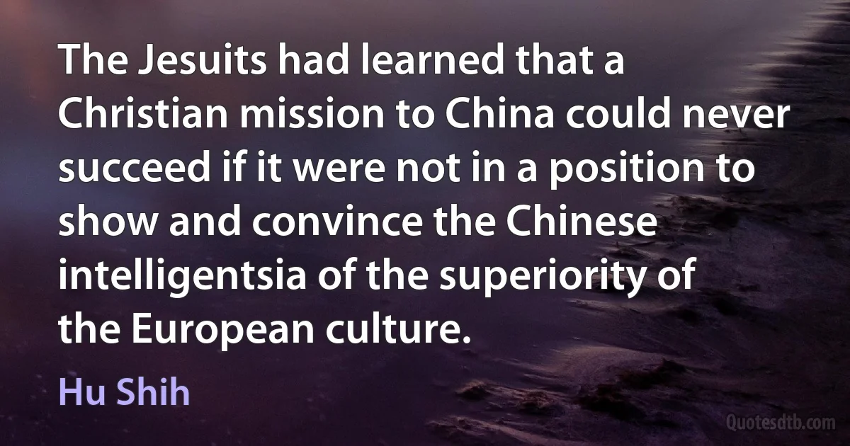 The Jesuits had learned that a Christian mission to China could never succeed if it were not in a position to show and convince the Chinese intelligentsia of the superiority of the European culture. (Hu Shih)