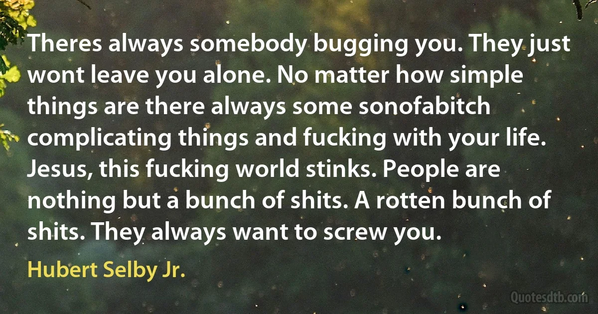 Theres always somebody bugging you. They just wont leave you alone. No matter how simple things are there always some sonofabitch complicating things and fucking with your life. Jesus, this fucking world stinks. People are nothing but a bunch of shits. A rotten bunch of shits. They always want to screw you. (Hubert Selby Jr.)