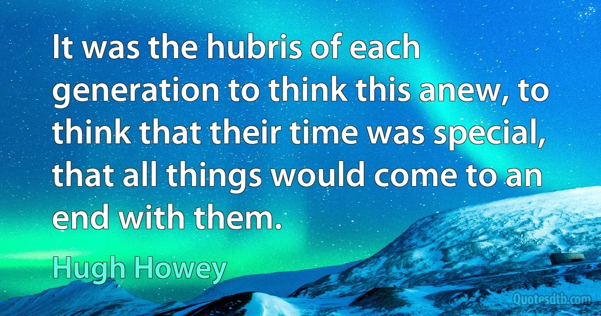 It was the hubris of each generation to think this anew, to think that their time was special, that all things would come to an end with them. (Hugh Howey)